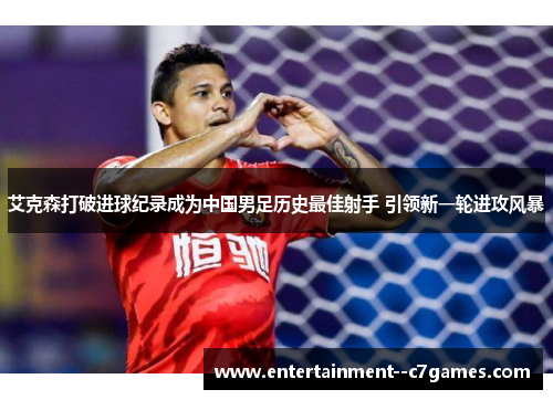 艾克森打破进球纪录成为中国男足历史最佳射手 引领新一轮进攻风暴