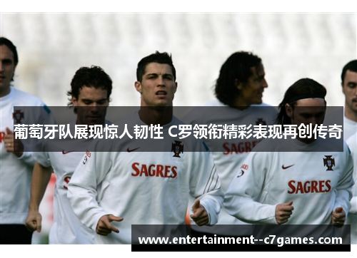 葡萄牙队展现惊人韧性 C罗领衔精彩表现再创传奇