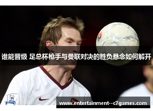 谁能晋级 足总杯枪手与曼联对决的胜负悬念如何解开