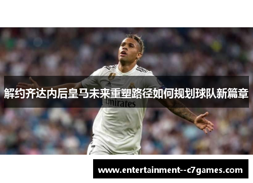 解约齐达内后皇马未来重塑路径如何规划球队新篇章 解约齐达内后皇马未来重塑路径如何规划球队新篇章