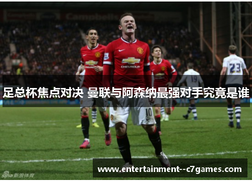 足总杯焦点对决 曼联与阿森纳最强对手究竟是谁 足总杯焦点对决 曼联与阿森纳最强对手究竟是谁