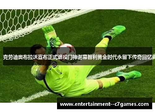 克劳迪奥布拉沃宣布正式退役门神谢幕智利黄金时代永留下传奇回忆 克劳迪奥布拉沃宣布正式退役门神谢幕智利黄金时代永留下传奇回忆