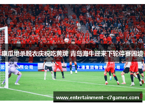 康瓜绝杀脱衣庆祝吃黄牌 青岛海牛迎来下轮停赛困境