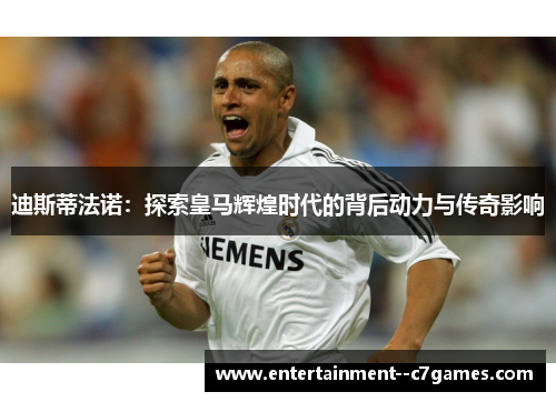 迪斯蒂法诺：探索皇马辉煌时代的背后动力与传奇影响