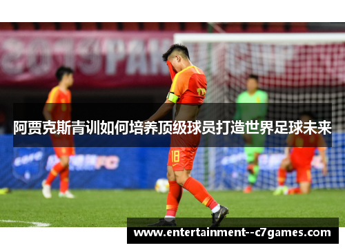 阿贾克斯青训如何培养顶级球员打造世界足球未来 阿贾克斯青训如何培养顶级球员打造世界足球未来